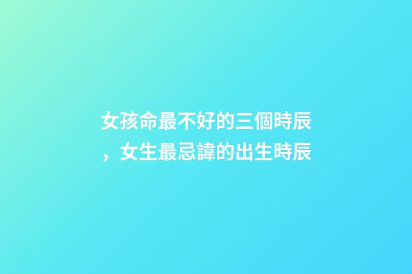 女孩命最不好的三個時辰，女生最忌諱的出生時辰